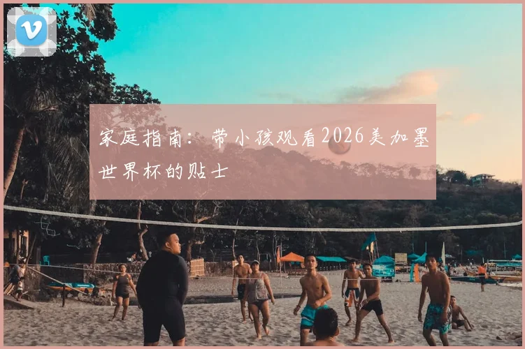 家庭指南:带小孩观看2026美加墨世界杯的贴士