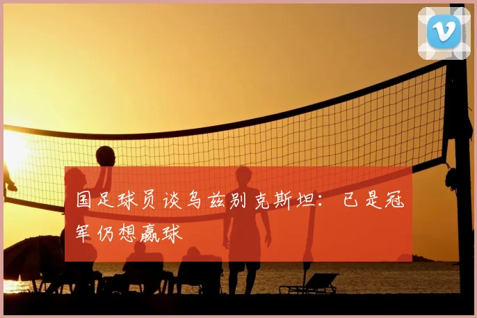 国足球员谈乌兹别克斯坦:已是冠军仍想赢球