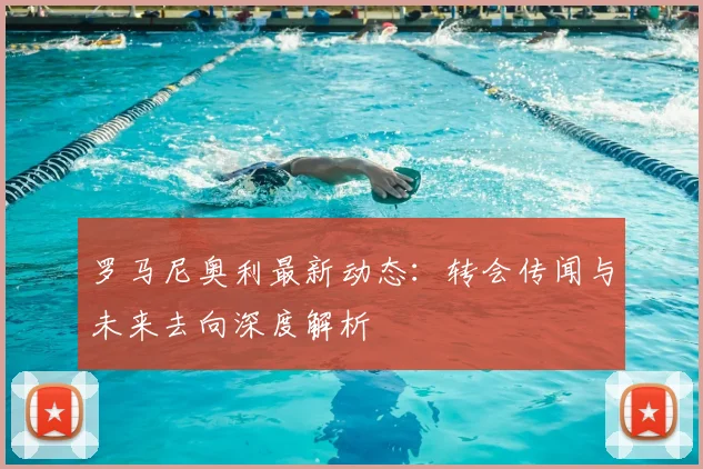 罗马尼奥利最新动态:转会传闻与未来去向深度解析