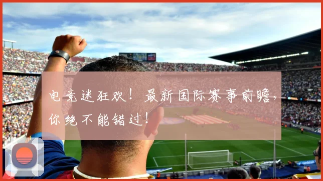 电竞迷狂欢！最新国际赛事前瞻，你绝不能错过！