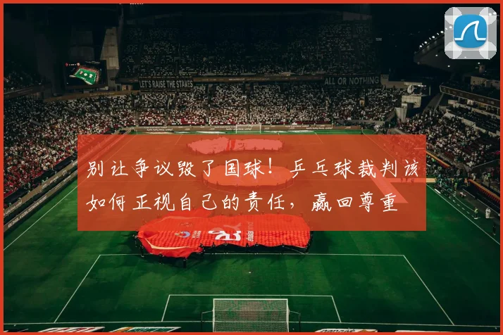 别让争议毁了国球！乒乓球裁判该如何正视自己的责任，赢回尊重