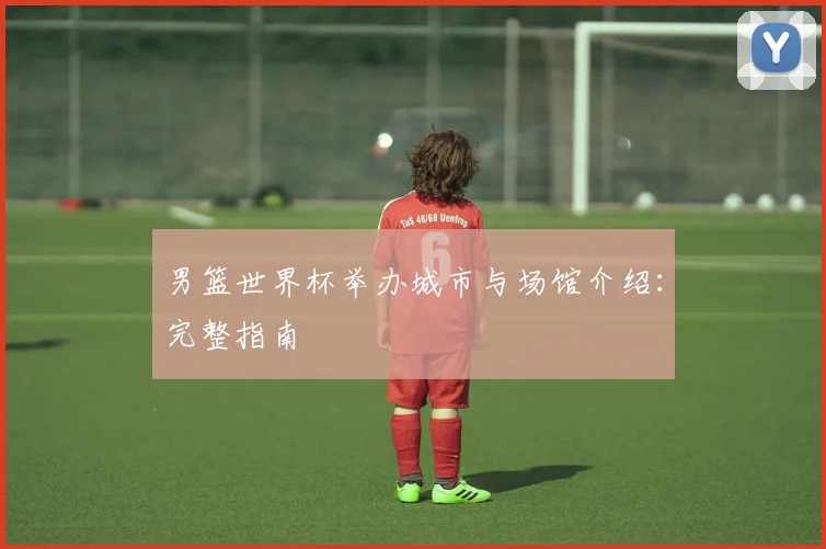 男篮世界杯举办城市与场馆介绍:完整指南