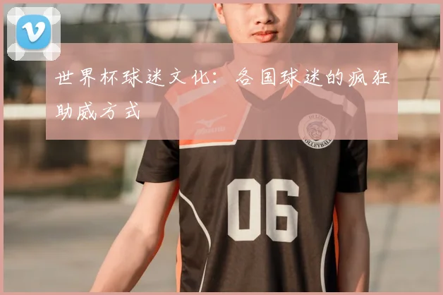 世界杯球迷文化：各国球迷的疯狂助威方式