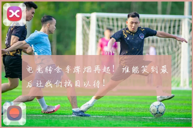 电竞转会季烽烟再起!谁能笑到最后让我们拭目以待!