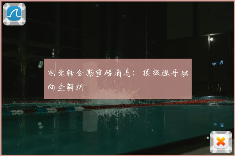 电竞转会期重磅消息：顶级选手动向全解析