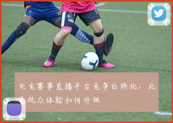 电竞赛事直播平台竞争白热化,北美观众体验如何升级