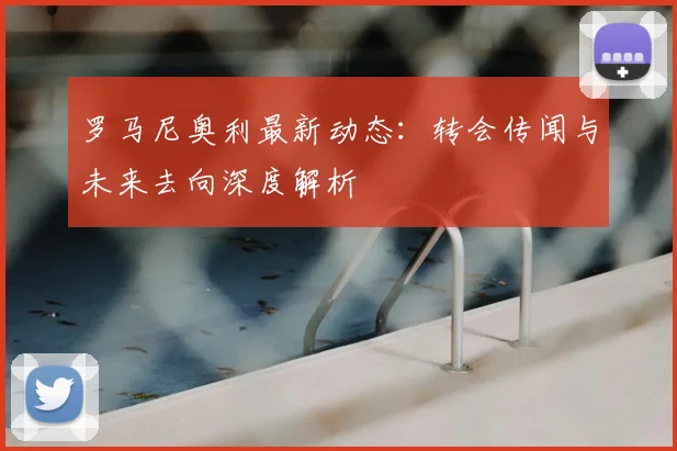 罗马尼奥利最新动态：转会传闻与未来去向深度解析