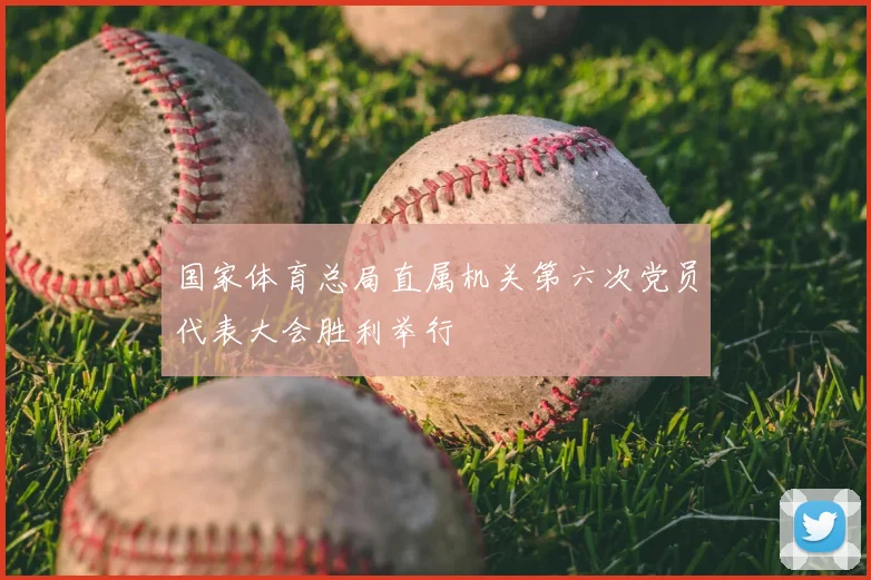 国家体育总局直属机关第六次党员代表大会胜利举行